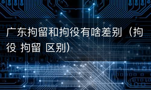 广东拘留和拘役有啥差别（拘役 拘留 区别）