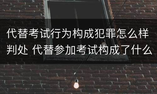 代替考试行为构成犯罪怎么样判处 代替参加考试构成了什么犯罪