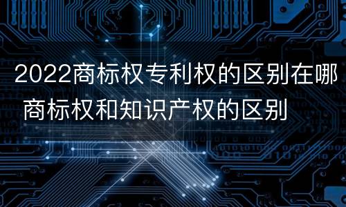 2022商标权专利权的区别在哪 商标权和知识产权的区别