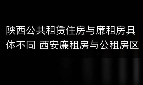 陕西公共租赁住房与廉租房具体不同 西安廉租房与公租房区别