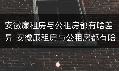 安徽廉租房与公租房都有啥差异 安徽廉租房与公租房都有啥差异吗
