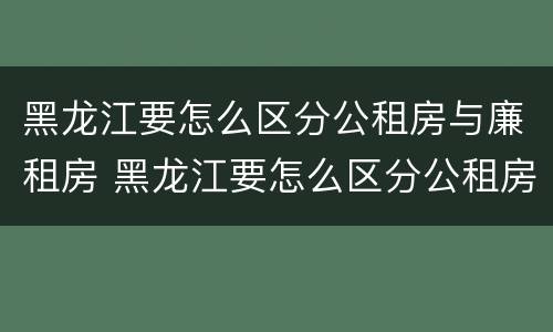 黑龙江要怎么区分公租房与廉租房 黑龙江要怎么区分公租房与廉租房呢
