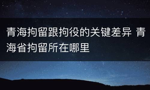 青海拘留跟拘役的关键差异 青海省拘留所在哪里