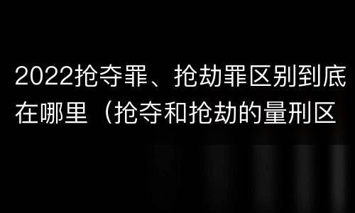 2022抢夺罪、抢劫罪区别到底在哪里（抢夺和抢劫的量刑区别）