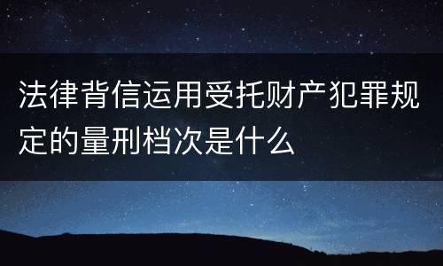 法律背信运用受托财产犯罪规定的量刑档次是什么