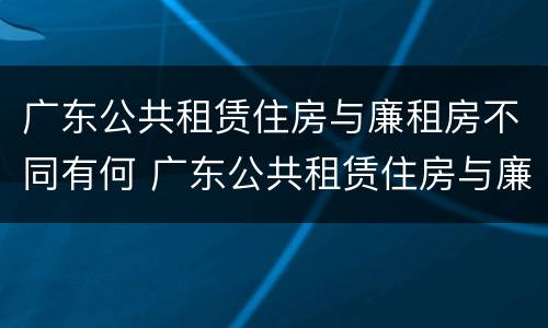 广东公共租赁住房与廉租房不同有何 广东公共租赁住房与廉租房不同有何条件