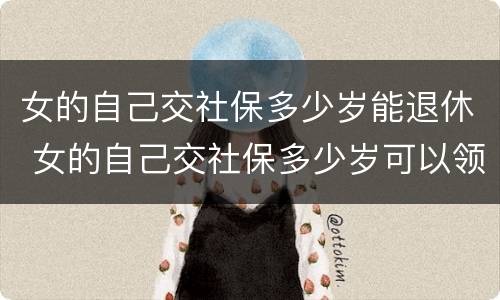 女的自己交社保多少岁能退休 女的自己交社保多少岁可以领退休金
