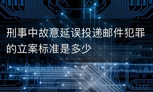 刑事中故意延误投递邮件犯罪的立案标准是多少