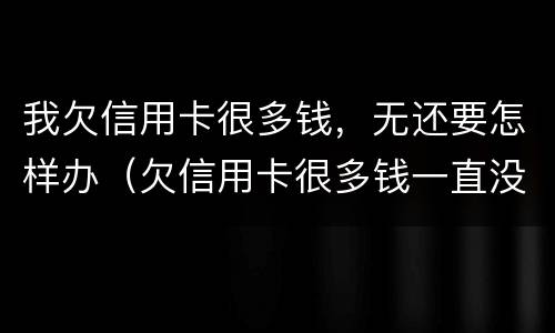 我欠信用卡很多钱，无还要怎样办（欠信用卡很多钱一直没有钱还会怎么办）