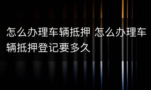 怎么办理车辆抵押 怎么办理车辆抵押登记要多久