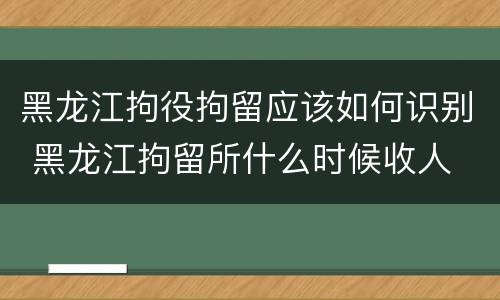 黑龙江拘役拘留应该如何识别 黑龙江拘留所什么时候收人