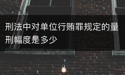 刑法中对单位行贿罪规定的量刑幅度是多少