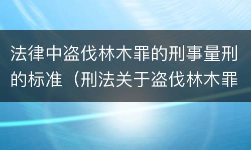 法律中盗伐林木罪的刑事量刑的标准（刑法关于盗伐林木罪）