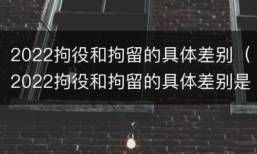 2022拘役和拘留的具体差别（2022拘役和拘留的具体差别是什么）