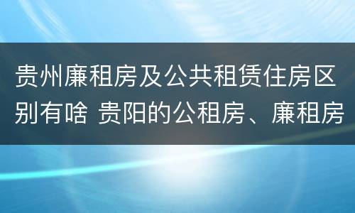贵州廉租房及公共租赁住房区别有啥 贵阳的公租房、廉租房在什么地方?