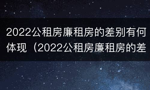 2022公租房廉租房的差别有何体现（2022公租房廉租房的差别有何体现呢）