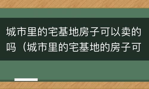 城市里的宅基地房子可以卖的吗（城市里的宅基地的房子可以买卖吗）