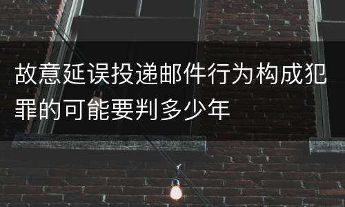 故意延误投递邮件行为构成犯罪的可能要判多少年