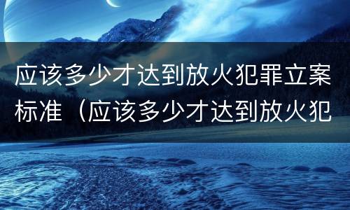 应该多少才达到放火犯罪立案标准（应该多少才达到放火犯罪立案标准呢）