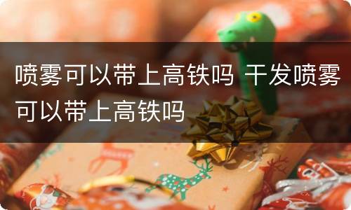 喷雾可以带上高铁吗 干发喷雾可以带上高铁吗
