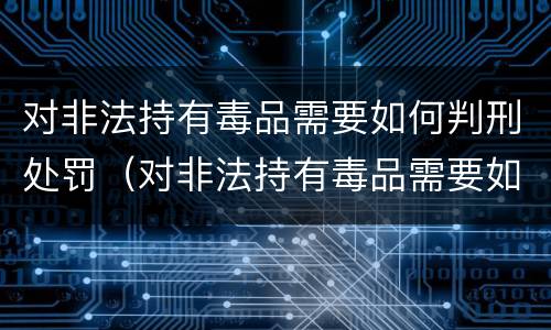 对非法持有毒品需要如何判刑处罚（对非法持有毒品需要如何判刑处罚决定书）