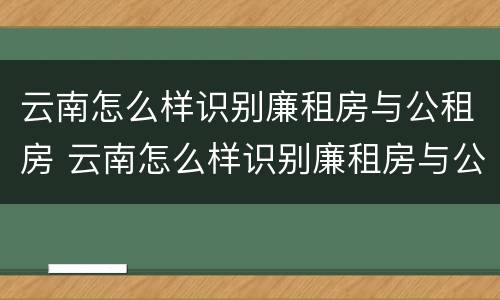 云南怎么样识别廉租房与公租房 云南怎么样识别廉租房与公租房的关系