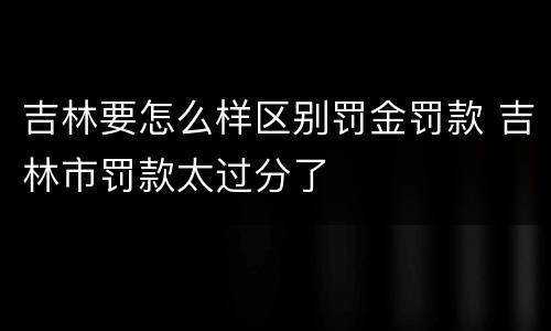 吉林要怎么样区别罚金罚款 吉林市罚款太过分了