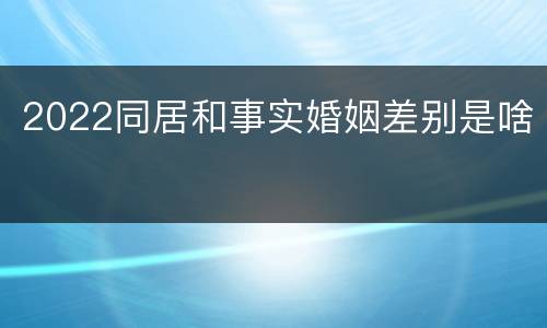 2022同居和事实婚姻差别是啥