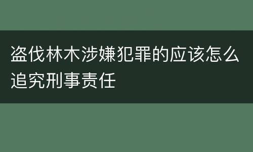 盗伐林木涉嫌犯罪的应该怎么追究刑事责任