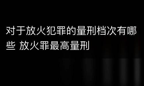 对于放火犯罪的量刑档次有哪些 放火罪最高量刑