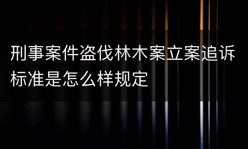 刑事案件盗伐林木案立案追诉标准是怎么样规定