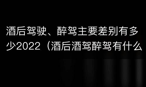 酒后驾驶、醉驾主要差别有多少2022（酒后酒驾醉驾有什么区别）