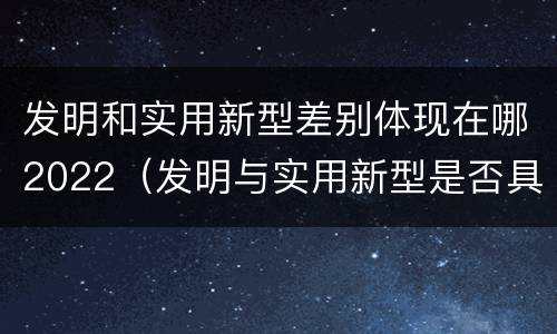 发明和实用新型差别体现在哪2022（发明与实用新型是否具有实用性）