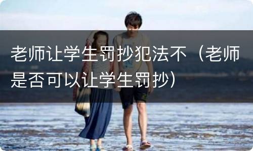 老师让学生罚抄犯法不（老师是否可以让学生罚抄）