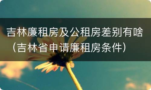 吉林廉租房及公租房差别有啥（吉林省申请廉租房条件）
