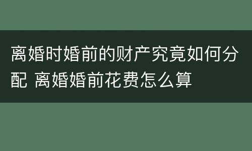 离婚时婚前的财产究竟如何分配 离婚婚前花费怎么算