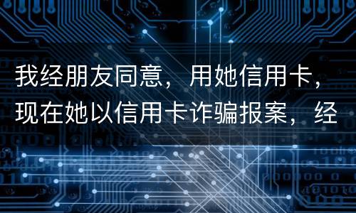 我经朋友同意，用她信用卡，现在她以信用卡诈骗报案，经侦大队也立案了，我该怎么我