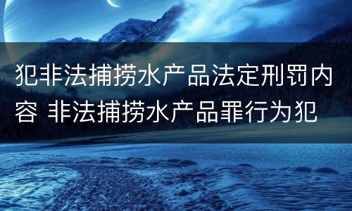 犯非法捕捞水产品法定刑罚内容 非法捕捞水产品罪行为犯