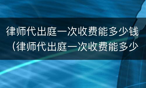 律师代出庭一次收费能多少钱（律师代出庭一次收费能多少钱啊）