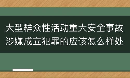 大型群众性活动重大安全事故涉嫌成立犯罪的应该怎么样处罚