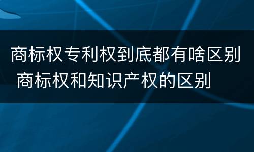 商标权专利权到底都有啥区别 商标权和知识产权的区别