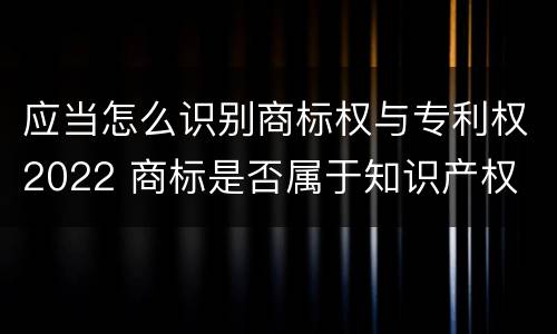 应当怎么识别商标权与专利权2022 商标是否属于知识产权