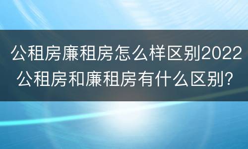 公租房廉租房怎么样区别2022 公租房和廉租房有什么区别?2019年的