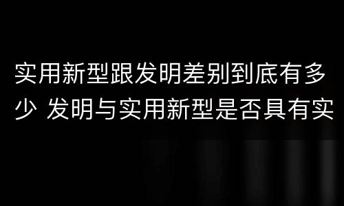实用新型跟发明差别到底有多少 发明与实用新型是否具有实用性