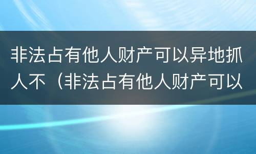 非法占有他人财产可以异地抓人不（非法占有他人财产可以异地抓人不起诉吗）