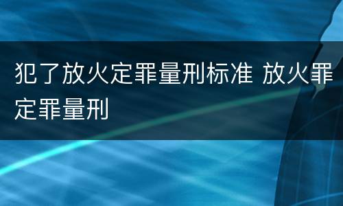 犯了放火定罪量刑标准 放火罪定罪量刑