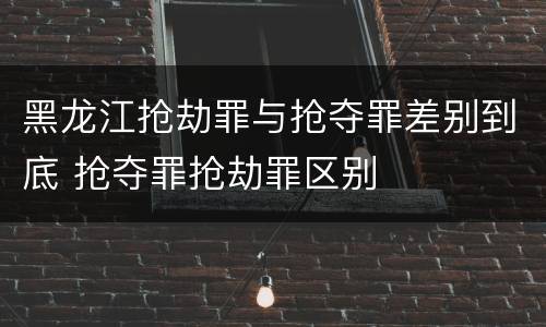 黑龙江抢劫罪与抢夺罪差别到底 抢夺罪抢劫罪区别