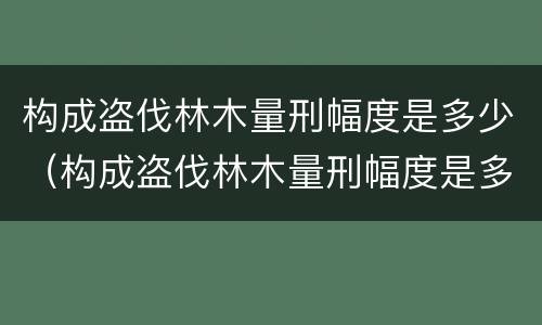 构成盗伐林木量刑幅度是多少（构成盗伐林木量刑幅度是多少年）