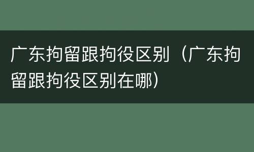 广东拘留跟拘役区别（广东拘留跟拘役区别在哪）