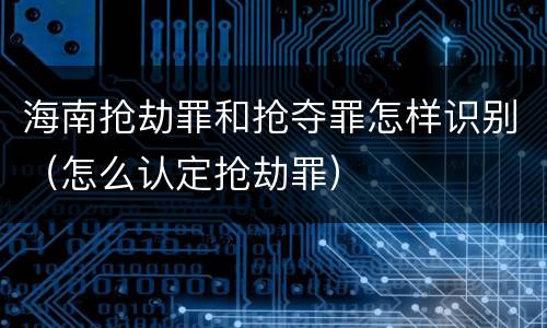 海南抢劫罪和抢夺罪怎样识别（怎么认定抢劫罪）